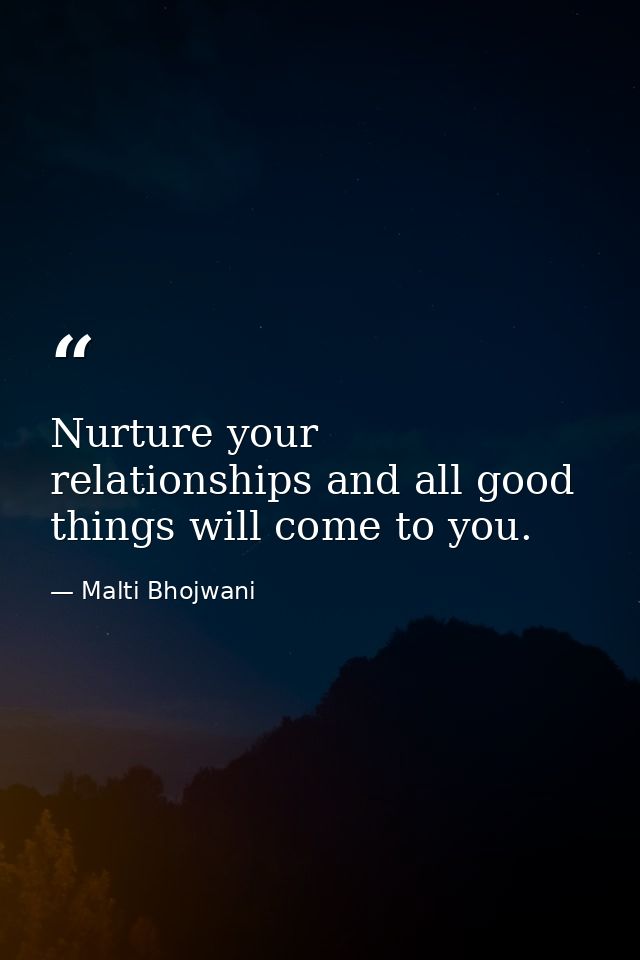 Nurture your relationships and all good things will come to you. — Malti Bhojwani