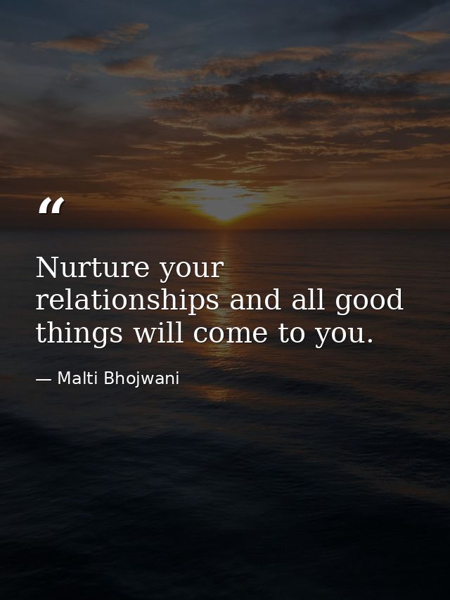 Nurture your relationships and all good things will come to you. — Malti Bhojwani