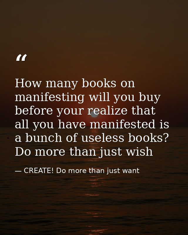 How many books on manifesting will you buy before your realize that all you have manifested is a bunch of useless books? — CREATE! Do more than just want