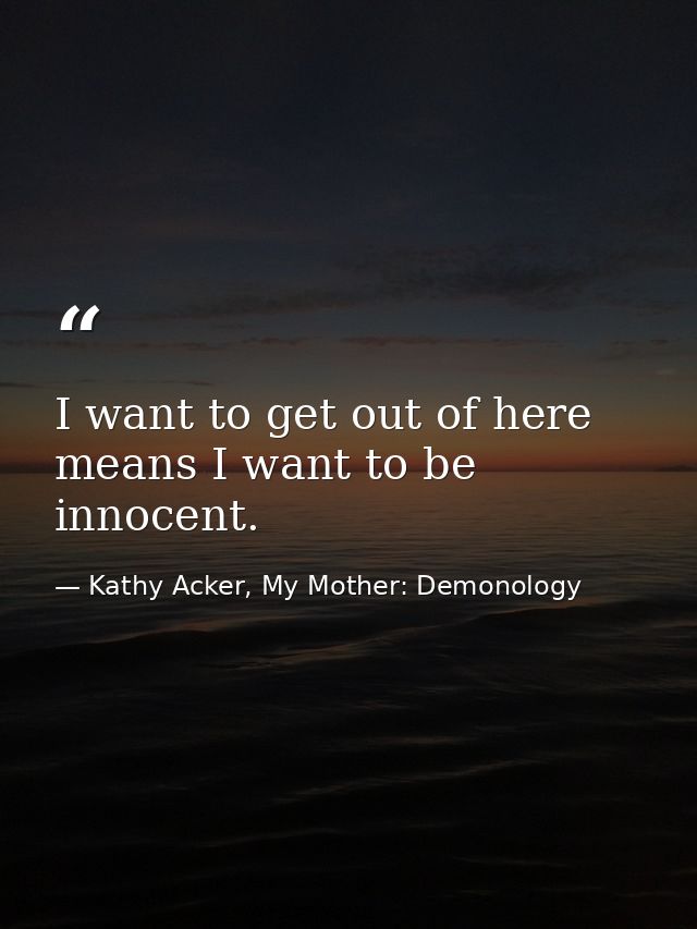 I want to get out of here means I want to be innocent. — Kathy Acker, My Mother: Demonology
