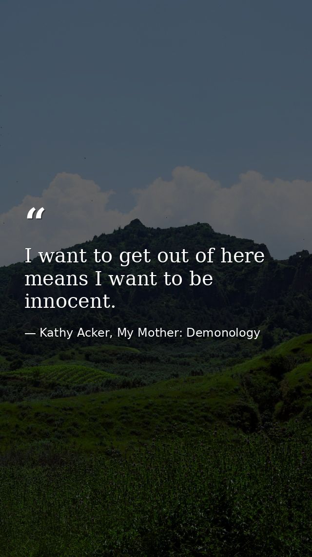 I want to get out of here means I want to be innocent. — Kathy Acker, My Mother: Demonology