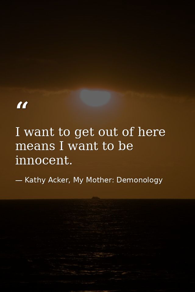 I want to get out of here means I want to be innocent. — Kathy Acker, My Mother: Demonology