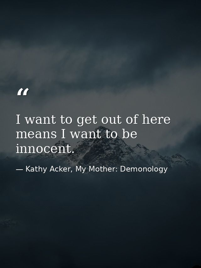 I want to get out of here means I want to be innocent. — Kathy Acker, My Mother: Demonology