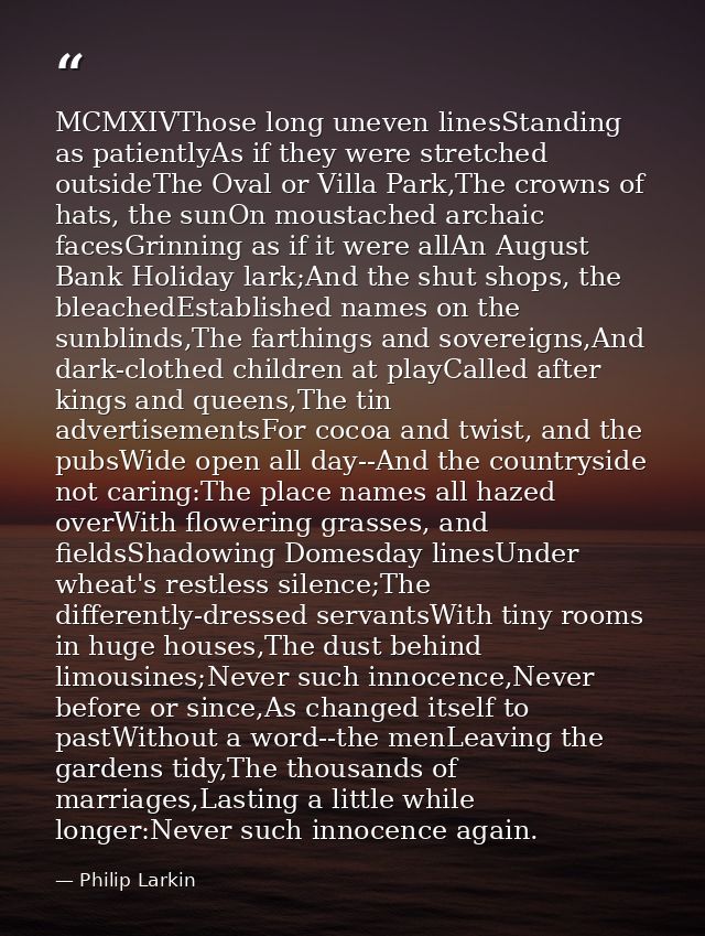 MCMXIVThose long uneven linesStanding as patientlyAs if they were stretched outsideThe Oval or Villa Park,The crowns of  — Philip Larkin