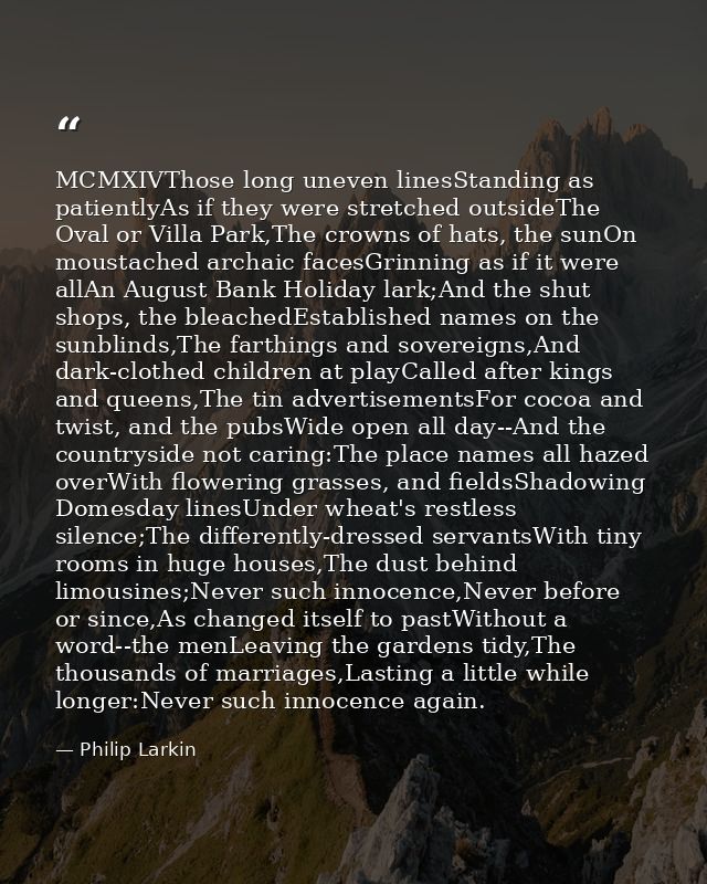 MCMXIVThose long uneven linesStanding as patientlyAs if they were stretched outsideThe Oval or Villa Park,The crowns of  — Philip Larkin
