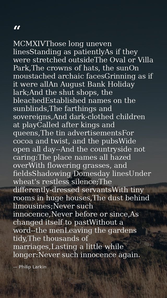 MCMXIVThose long uneven linesStanding as patientlyAs if they were stretched outsideThe Oval or Villa Park,The crowns of  — Philip Larkin