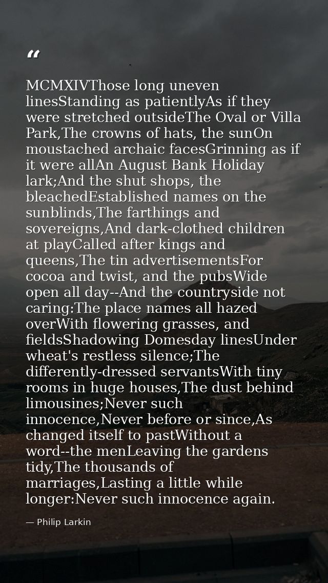 MCMXIVThose long uneven linesStanding as patientlyAs if they were stretched outsideThe Oval or Villa Park,The crowns of  — Philip Larkin