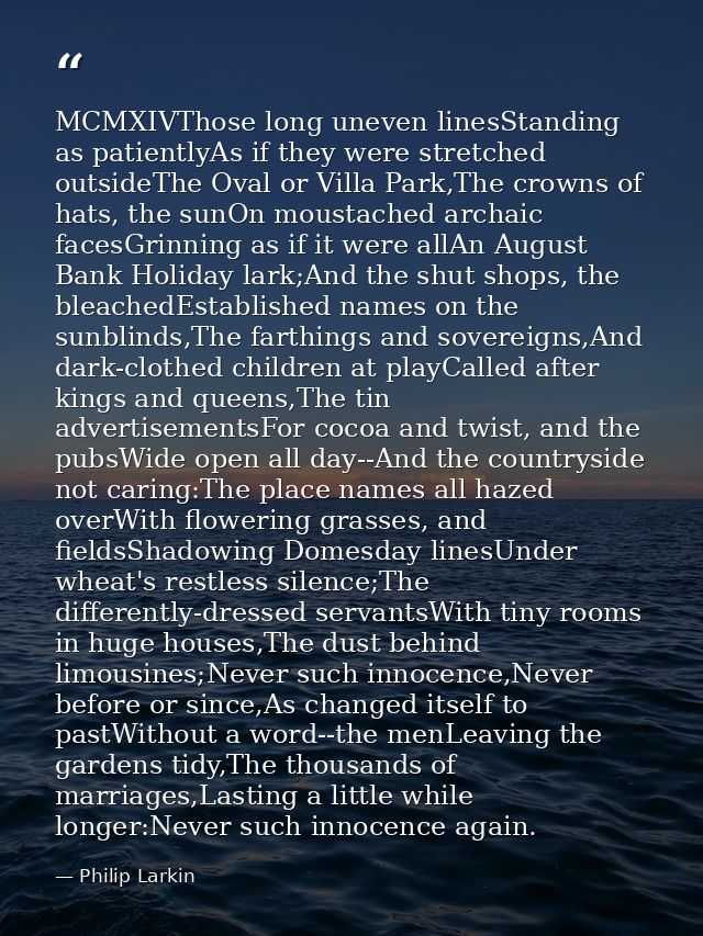MCMXIVThose long uneven linesStanding as patientlyAs if they were stretched outsideThe Oval or Villa Park,The crowns of  — Philip Larkin