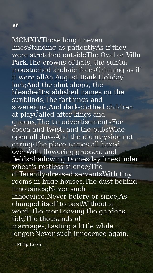 MCMXIVThose long uneven linesStanding as patientlyAs if they were stretched outsideThe Oval or Villa Park,The crowns of  — Philip Larkin