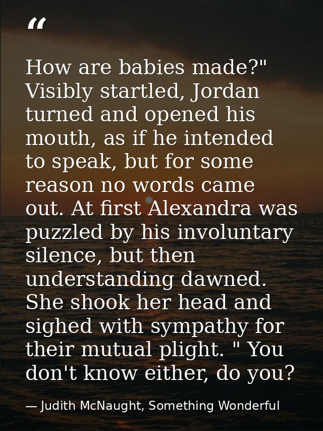 How are babies made?" Visibly startled, Jordan turned and opened his mouth, as if he intended to speak, but for some rea — Judith McNaught, Something Wonderful