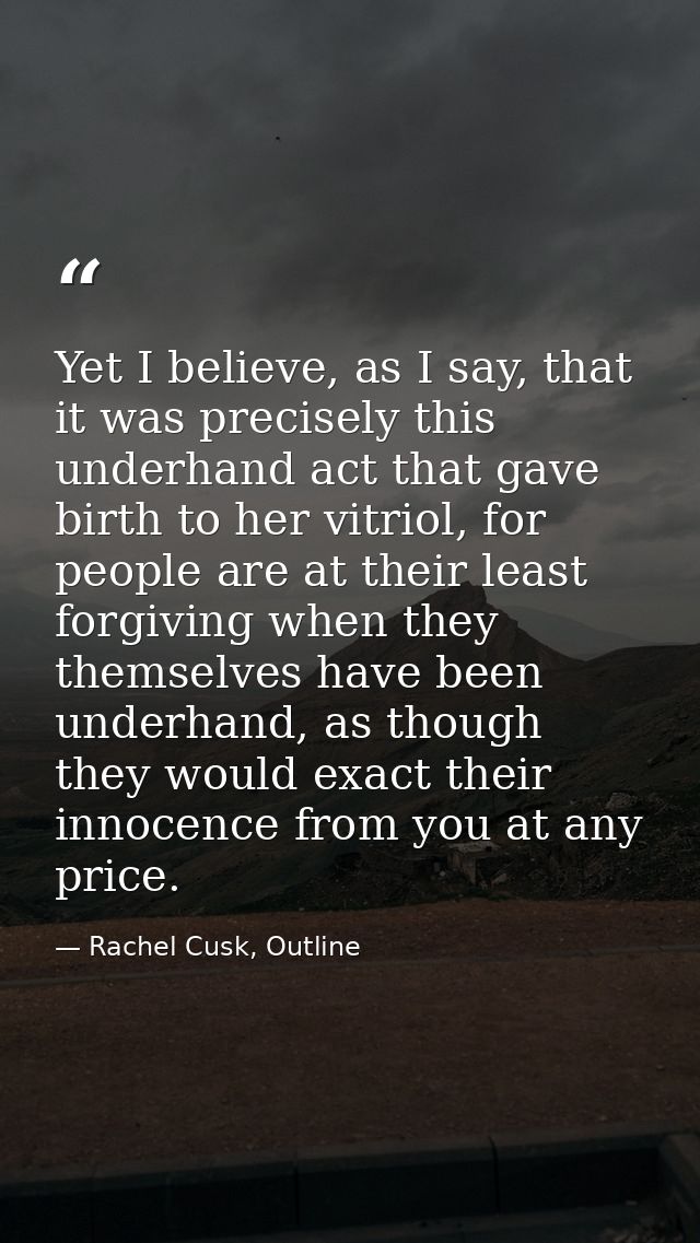 Yet I believe, as I say, that it was precisely this underhand act that gave birth to her vitriol, for people are at thei — Rachel Cusk, Outline