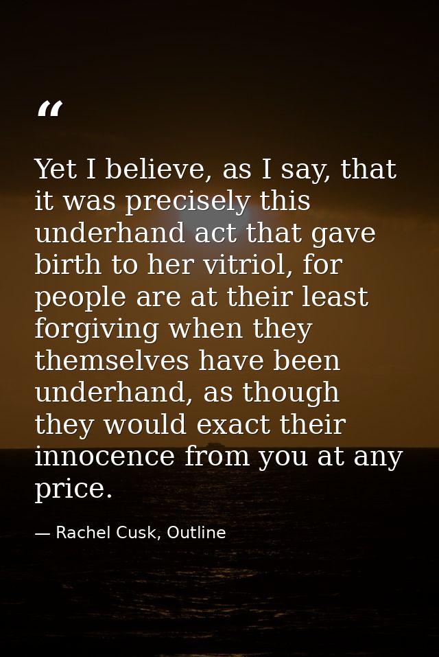 Yet I believe, as I say, that it was precisely this underhand act that gave birth to her vitriol, for people are at thei — Rachel Cusk, Outline