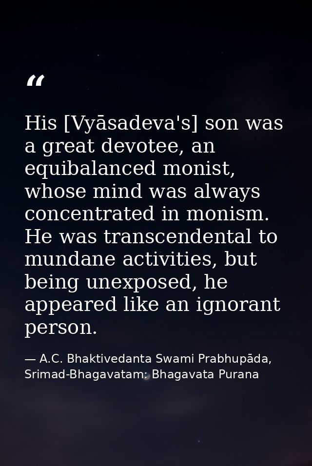 His [Vyāsadeva's] son was a great devotee, an equibalanced monist, whose mind was always concentrated in monism. He was  — A.C. Bhaktivedanta Swami Prabhupāda, Srimad-Bhagavatam: Bhagavata Purana