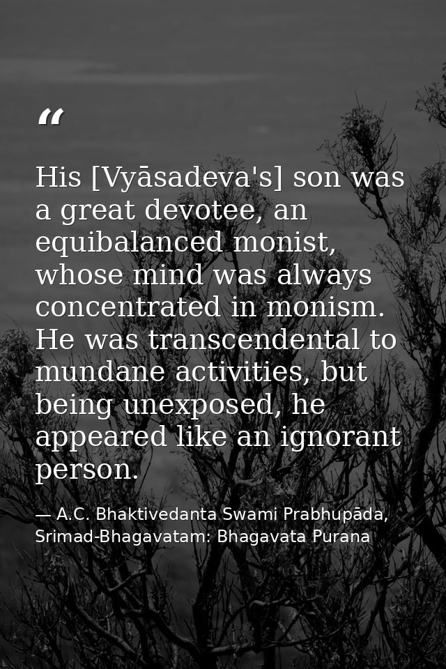 His [Vyāsadeva's] son was a great devotee, an equibalanced monist, whose mind was always concentrated in monism. He was  — A.C. Bhaktivedanta Swami Prabhupāda, Srimad-Bhagavatam: Bhagavata Purana