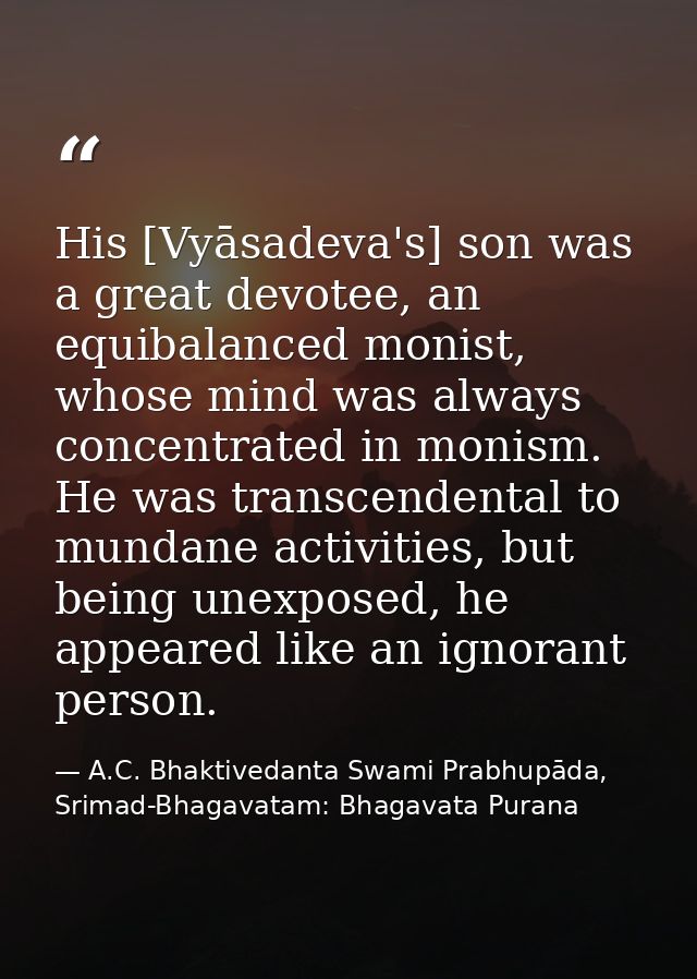 His [Vyāsadeva's] son was a great devotee, an equibalanced monist, whose mind was always concentrated in monism. He was  — A.C. Bhaktivedanta Swami Prabhupāda, Srimad-Bhagavatam: Bhagavata Purana