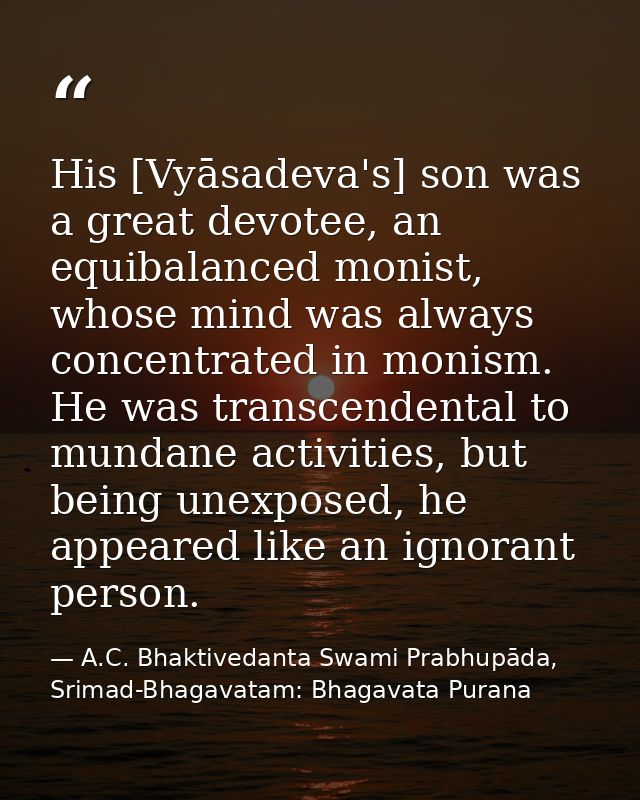 His [Vyāsadeva's] son was a great devotee, an equibalanced monist, whose mind was always concentrated in monism. He was  — A.C. Bhaktivedanta Swami Prabhupāda, Srimad-Bhagavatam: Bhagavata Purana