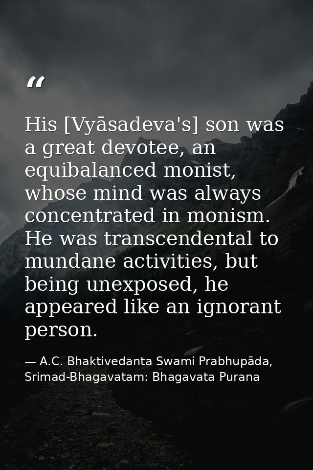 His [Vyāsadeva's] son was a great devotee, an equibalanced monist, whose mind was always concentrated in monism. He was  — A.C. Bhaktivedanta Swami Prabhupāda, Srimad-Bhagavatam: Bhagavata Purana