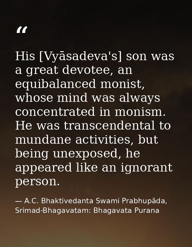 His [Vyāsadeva's] son was a great devotee, an equibalanced monist, whose mind was always concentrated in monism. He was  — A.C. Bhaktivedanta Swami Prabhupāda, Srimad-Bhagavatam: Bhagavata Purana