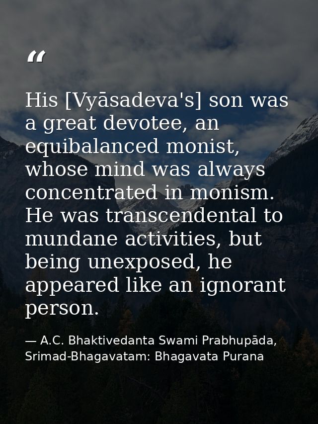 His [Vyāsadeva's] son was a great devotee, an equibalanced monist, whose mind was always concentrated in monism. He was  — A.C. Bhaktivedanta Swami Prabhupāda, Srimad-Bhagavatam: Bhagavata Purana