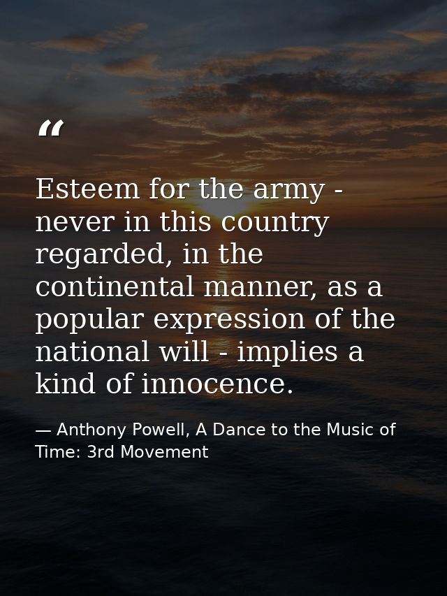 Esteem for the army - never in this country regarded, in the continental manner, as a popular expression of the national — Anthony Powell, A Dance to the Music of Time: 3rd Movement