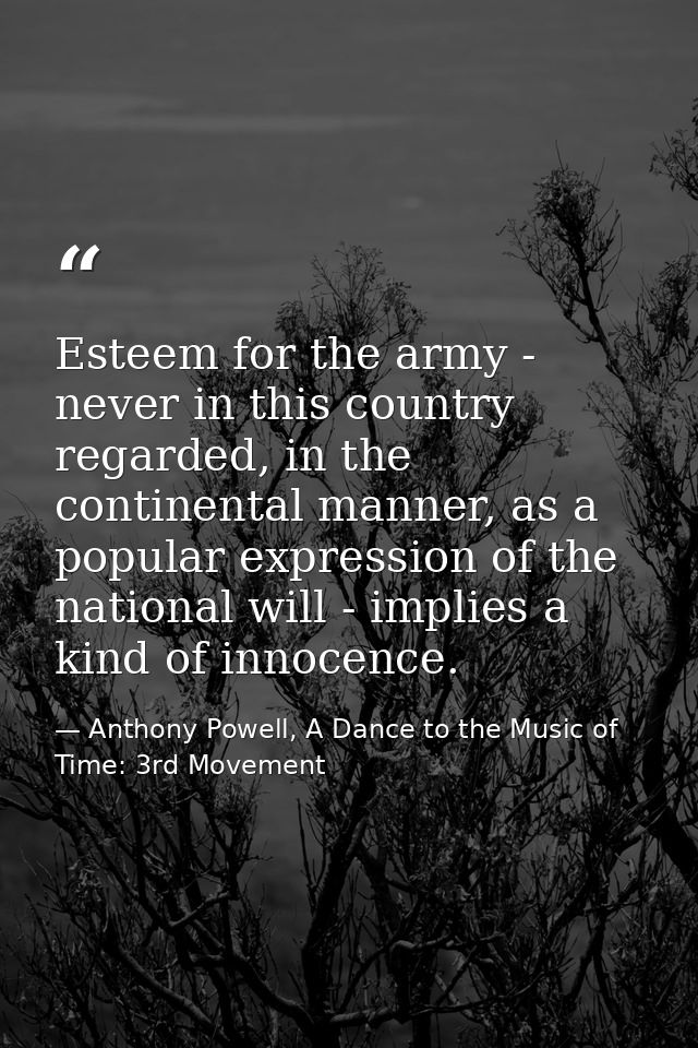 Esteem for the army - never in this country regarded, in the continental manner, as a popular expression of the national — Anthony Powell, A Dance to the Music of Time: 3rd Movement
