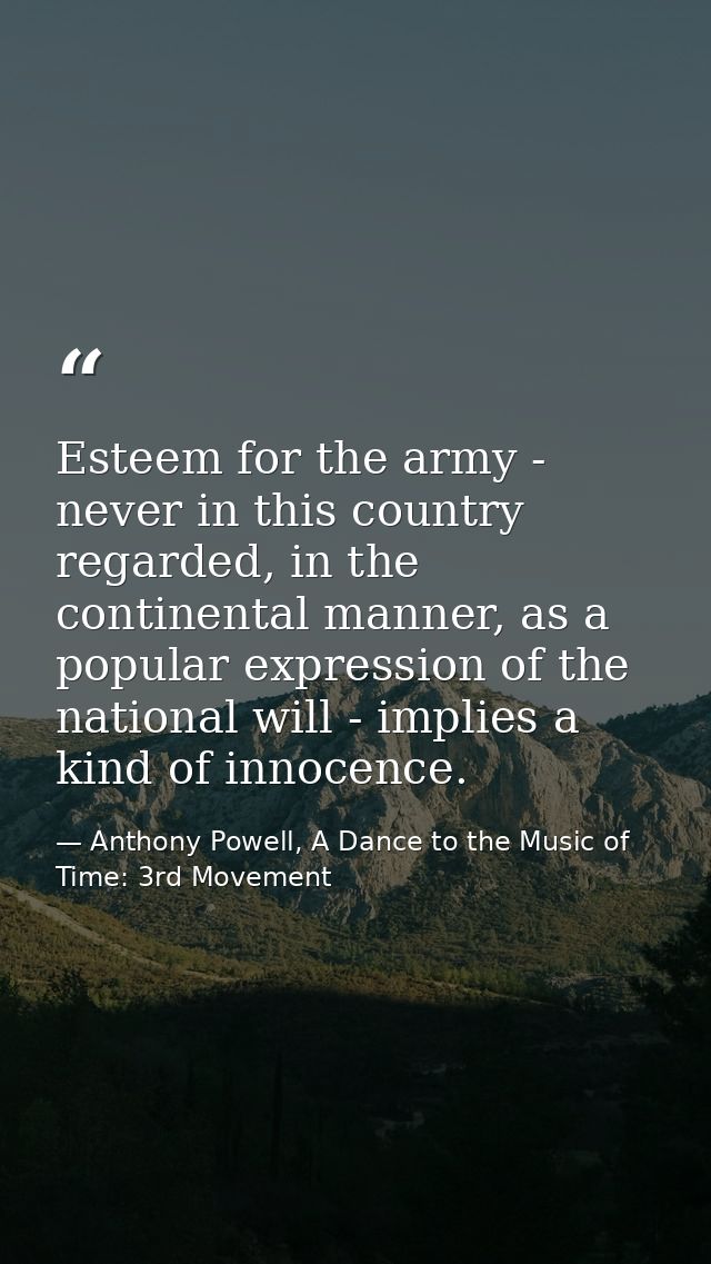 Esteem for the army - never in this country regarded, in the continental manner, as a popular expression of the national — Anthony Powell, A Dance to the Music of Time: 3rd Movement