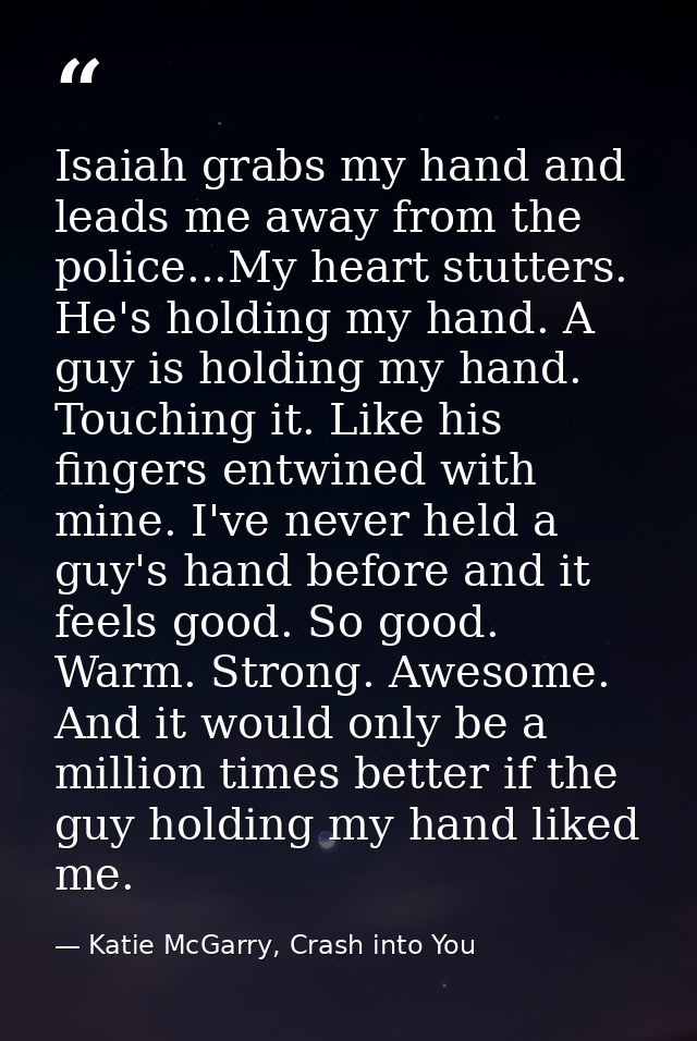 Isaiah grabs my hand and leads me away from the police...My heart stutters. He's holding my hand. A guy is holding my ha — Katie McGarry, Crash into You