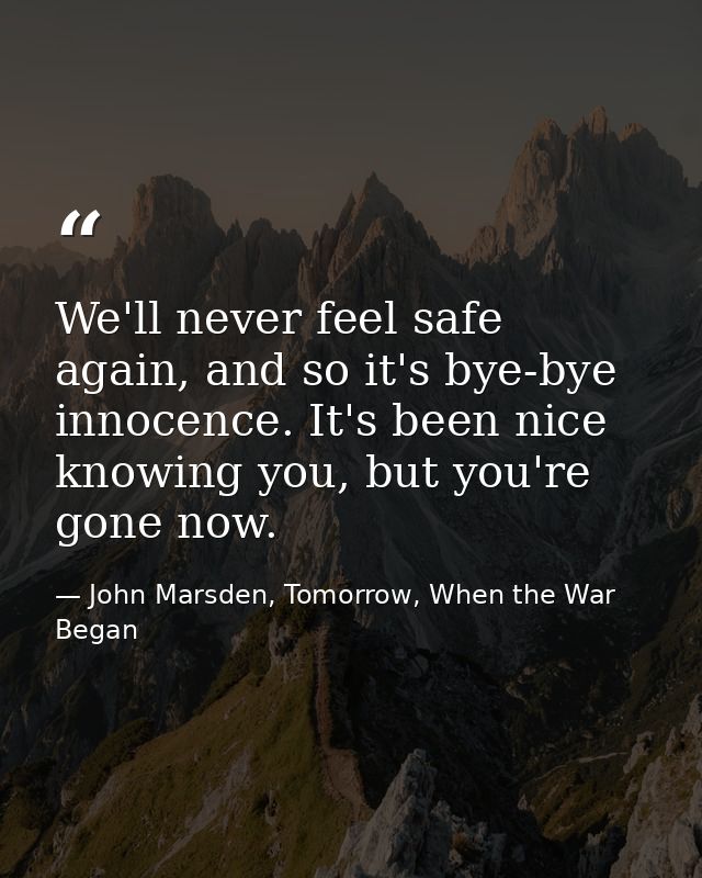 We'll never feel safe again, and so it's bye-bye innocence. It's been nice knowing you, but you're gone now. — John Marsden, Tomorrow, When the War Began