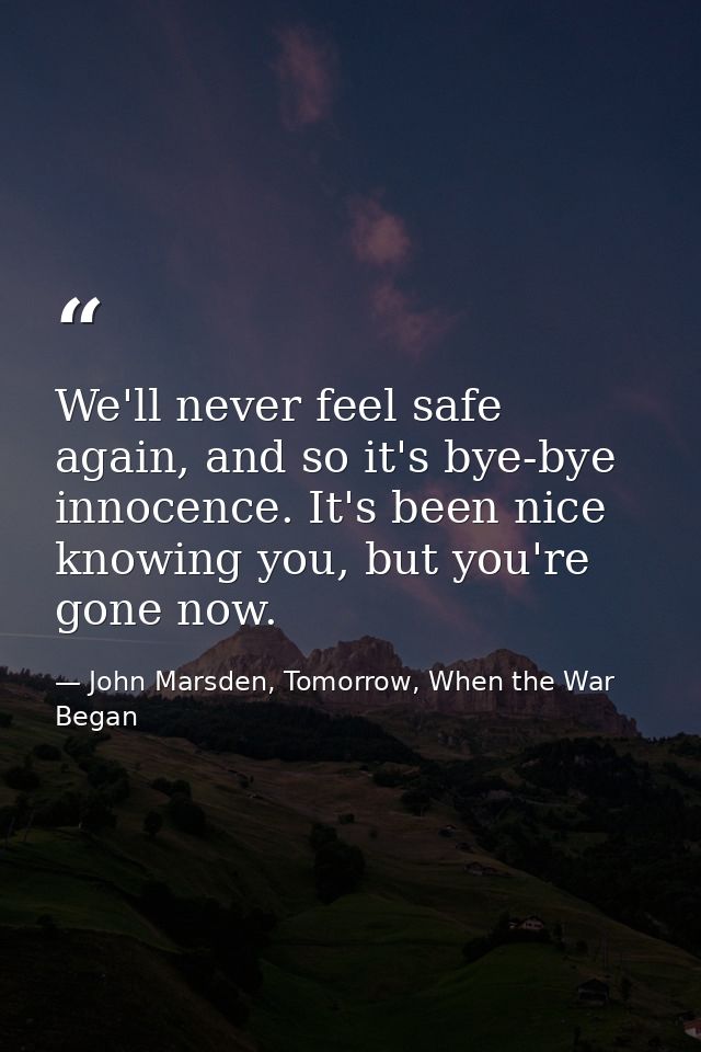 We'll never feel safe again, and so it's bye-bye innocence. It's been nice knowing you, but you're gone now. — John Marsden, Tomorrow, When the War Began