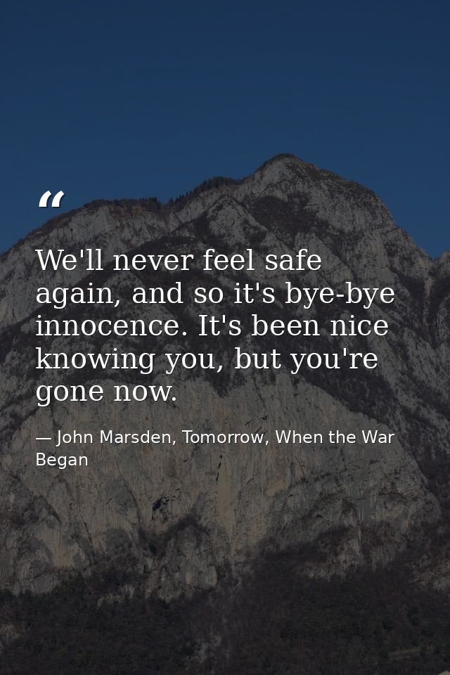 We'll never feel safe again, and so it's bye-bye innocence. It's been nice knowing you, but you're gone now. — John Marsden, Tomorrow, When the War Began