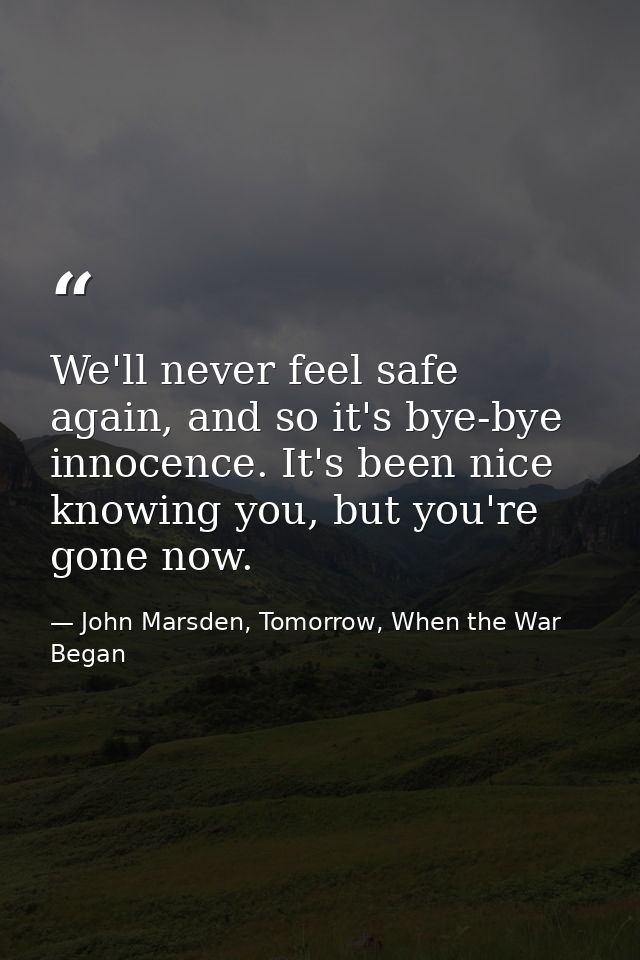 We'll never feel safe again, and so it's bye-bye innocence. It's been nice knowing you, but you're gone now. — John Marsden, Tomorrow, When the War Began
