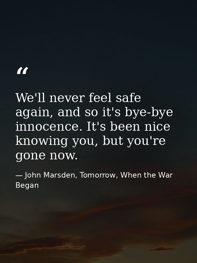 We'll never feel safe again, and so it's bye-bye innocence. It's been nice knowing you, but you're gone now. — John Marsden, Tomorrow, When the War Began