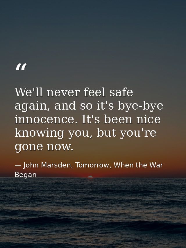 We'll never feel safe again, and so it's bye-bye innocence. It's been nice knowing you, but you're gone now. — John Marsden, Tomorrow, When the War Began