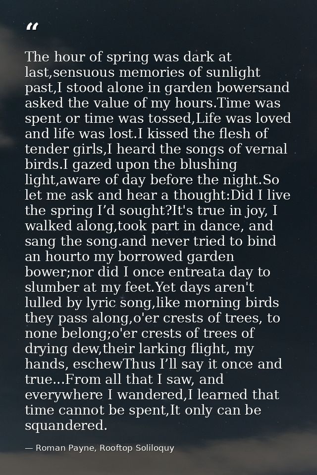 The hour of spring was dark at last,sensuous memories of sunlight past,I stood alone in garden bowersand asked the value — Roman Payne, Rooftop Soliloquy