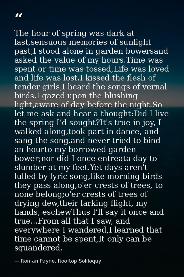 The hour of spring was dark at last,sensuous memories of sunlight past,I stood alone in garden bowersand asked the value — Roman Payne, Rooftop Soliloquy