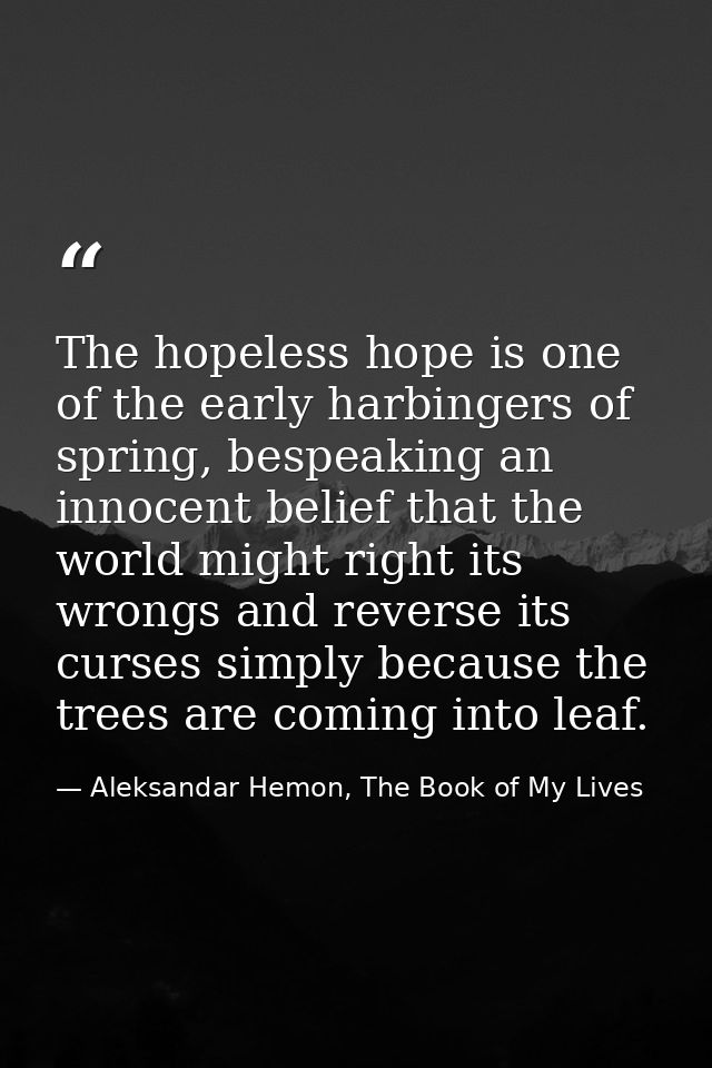 The hopeless hope is one of the early harbingers of spring, bespeaking an innocent belief that the world might right its — Aleksandar Hemon, The Book of My Lives