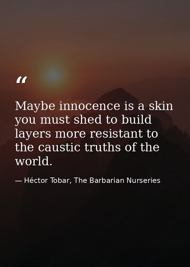 Maybe innocence is a skin you must shed to build layers more resistant to the caustic truths of the world. — Héctor Tobar, The Barbarian Nurseries