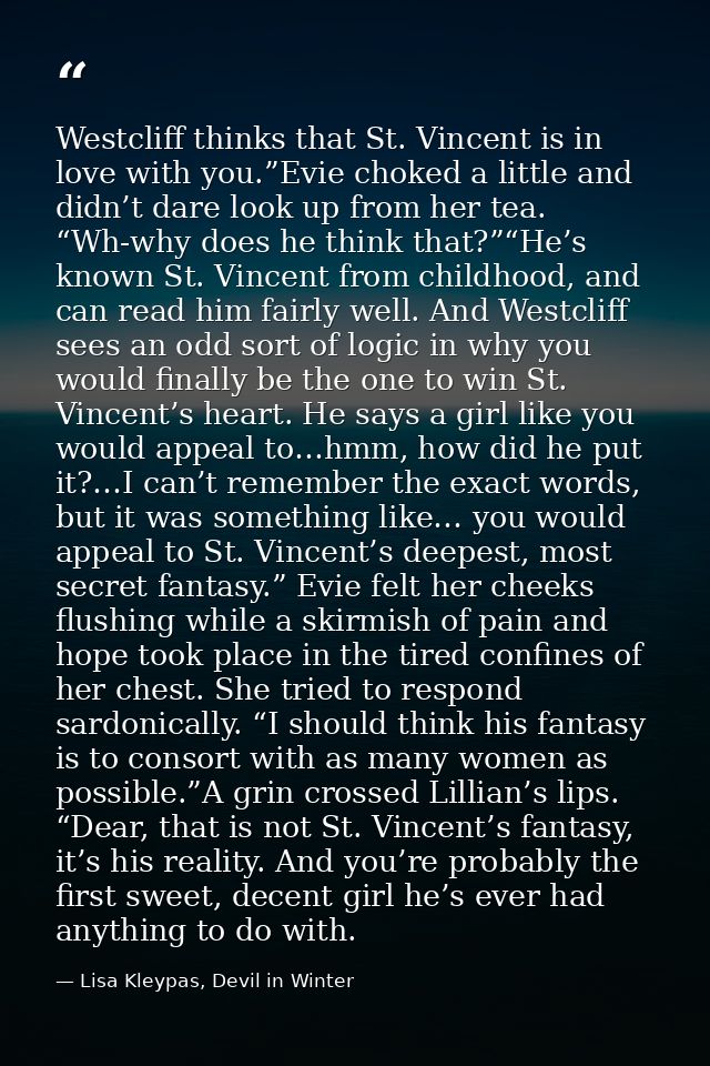 Westcliff thinks that St. Vincent is in love with you.”Evie choked a little and didn’t dare look up from her tea. “Wh-wh — Lisa Kleypas, Devil in Winter