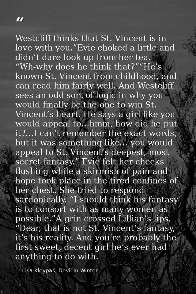 Westcliff thinks that St. Vincent is in love with you.”Evie choked a little and didn’t dare look up from her tea. “Wh-wh — Lisa Kleypas, Devil in Winter