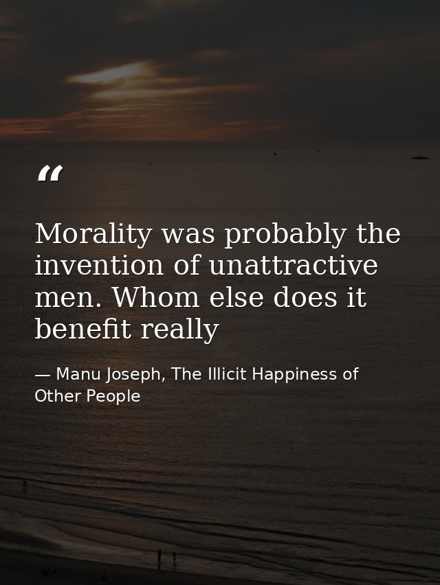 Morality was probably the invention of unattractive men. Whom else does it benefit really — Manu Joseph, The Illicit Happiness of Other People