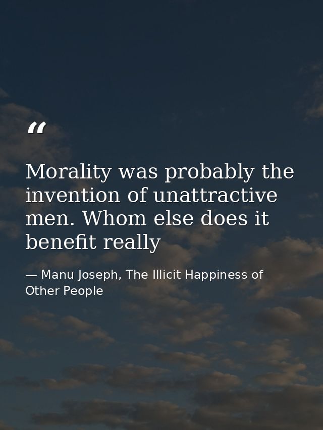 Morality was probably the invention of unattractive men. Whom else does it benefit really — Manu Joseph, The Illicit Happiness of Other People