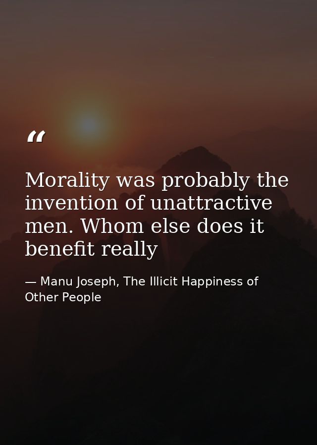 Morality was probably the invention of unattractive men. Whom else does it benefit really — Manu Joseph, The Illicit Happiness of Other People