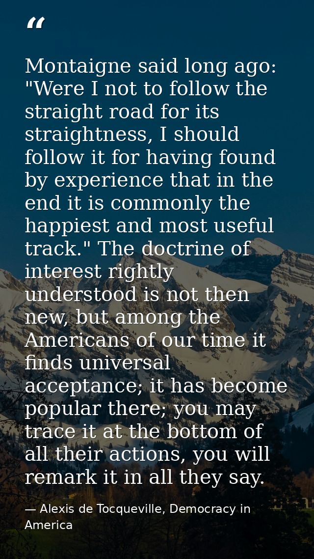 Montaigne said long ago: "Were I not to follow the straight road for its straightness, I should follow it for having fou — Alexis de Tocqueville, Democracy in America