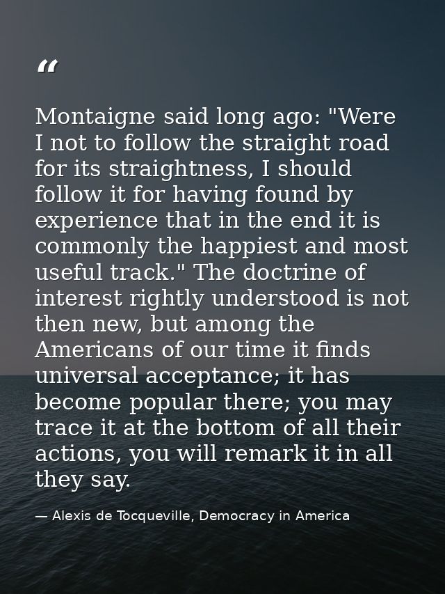 Montaigne said long ago: "Were I not to follow the straight road for its straightness, I should follow it for having fou — Alexis de Tocqueville, Democracy in America