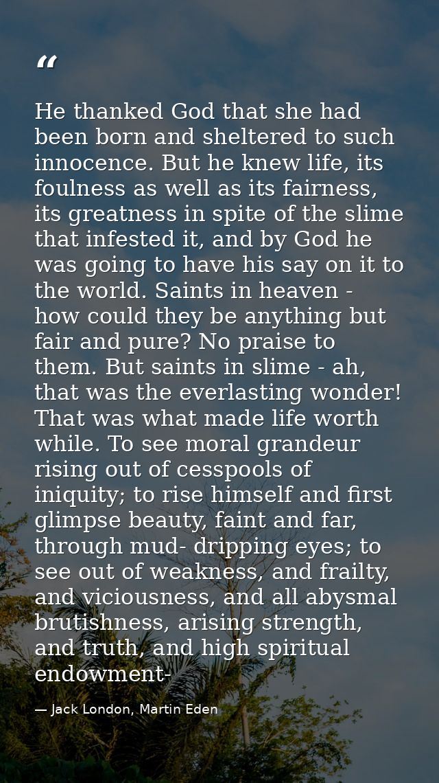 He thanked God that she had been born and sheltered to such innocence. But he knew life, its foulness as well as its fai — Jack London, Martin Eden