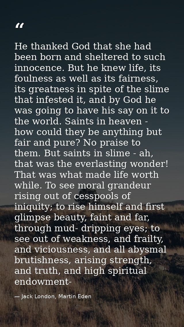 He thanked God that she had been born and sheltered to such innocence. But he knew life, its foulness as well as its fai — Jack London, Martin Eden