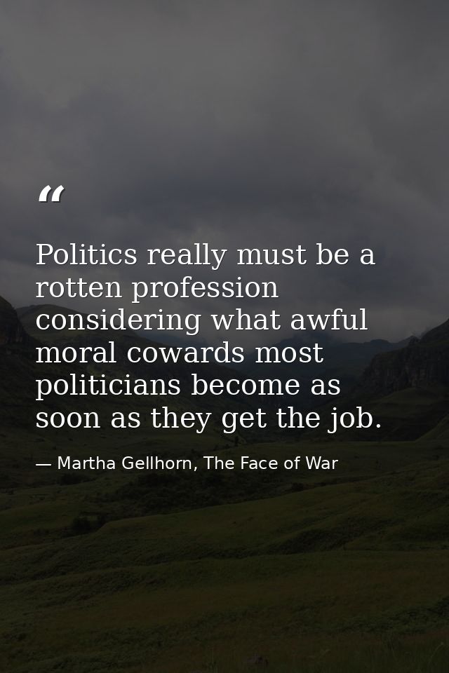 Politics really must be a rotten profession considering what awful moral cowards most politicians become as soon as they — Martha Gellhorn, The Face of War