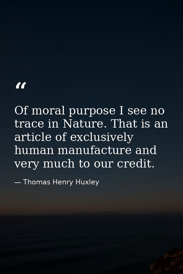 Of moral purpose I see no trace in Nature. That is an article of exclusively human manufacture and very much to our cred — Thomas Henry Huxley