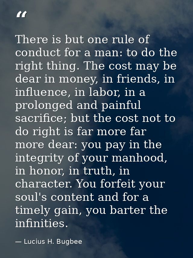There is but one rule of conduct for a man: to do the right thing. The cost may be dear in money, in friends, in influen — Lucius H. Bugbee