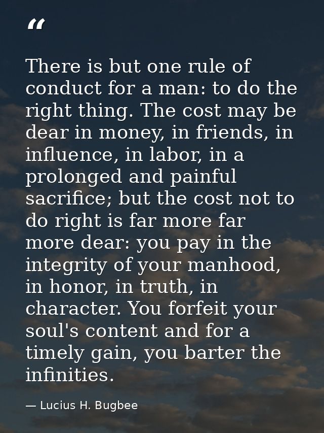 There is but one rule of conduct for a man: to do the right thing. The cost may be dear in money, in friends, in influen — Lucius H. Bugbee